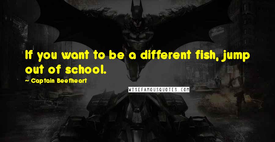 Captain Beefheart Quotes: If you want to be a different fish, jump out of school.