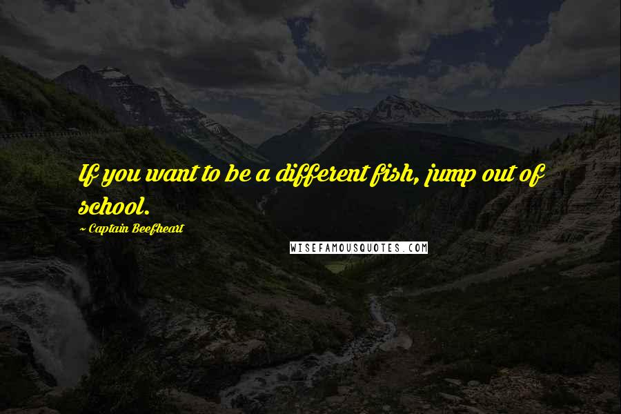 Captain Beefheart Quotes: If you want to be a different fish, jump out of school.