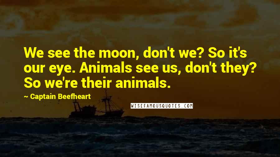 Captain Beefheart Quotes: We see the moon, don't we? So it's our eye. Animals see us, don't they? So we're their animals.