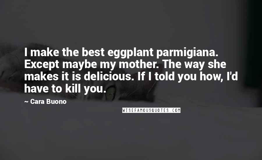 Cara Buono Quotes: I make the best eggplant parmigiana. Except maybe my mother. The way she makes it is delicious. If I told you how, I'd have to kill you.