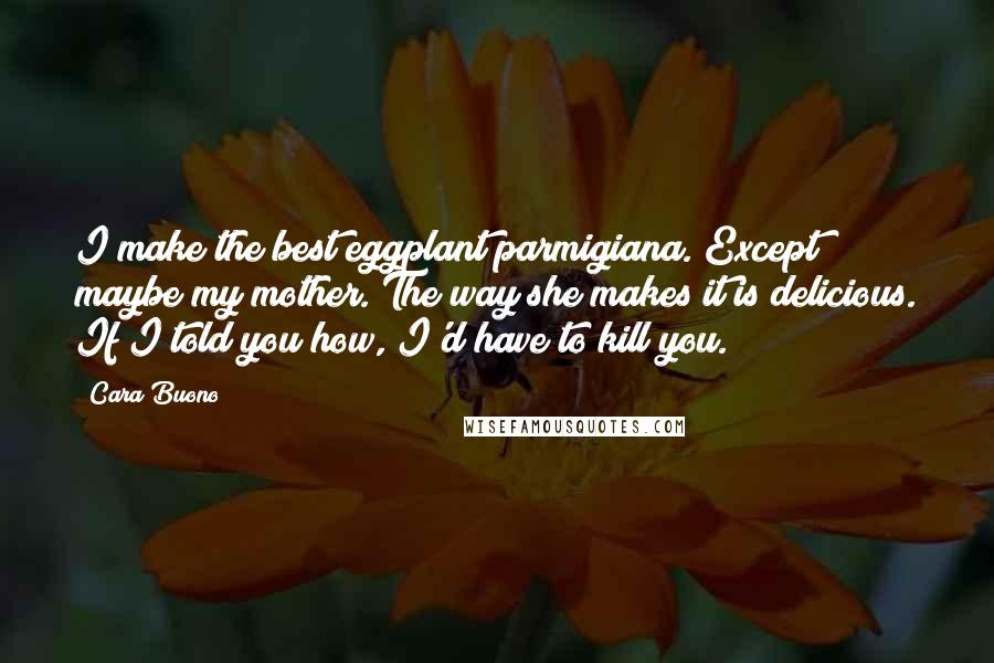 Cara Buono Quotes: I make the best eggplant parmigiana. Except maybe my mother. The way she makes it is delicious. If I told you how, I'd have to kill you.