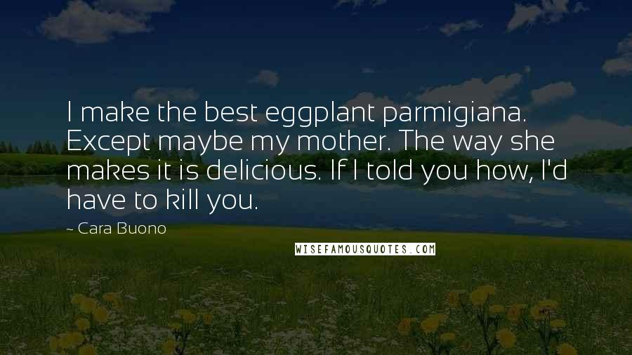 Cara Buono Quotes: I make the best eggplant parmigiana. Except maybe my mother. The way she makes it is delicious. If I told you how, I'd have to kill you.