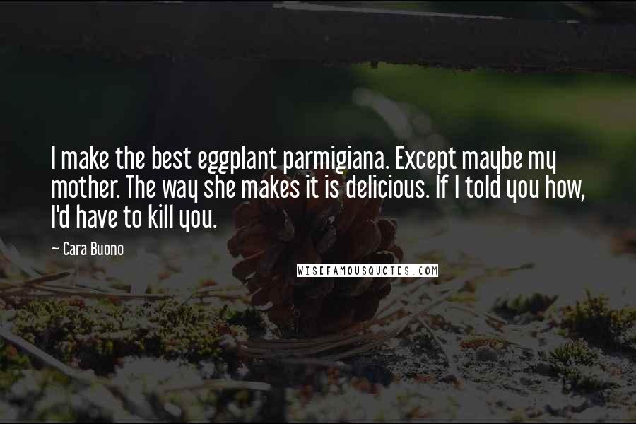 Cara Buono Quotes: I make the best eggplant parmigiana. Except maybe my mother. The way she makes it is delicious. If I told you how, I'd have to kill you.