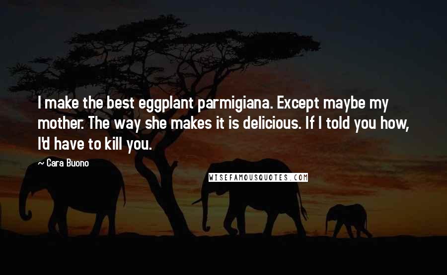 Cara Buono Quotes: I make the best eggplant parmigiana. Except maybe my mother. The way she makes it is delicious. If I told you how, I'd have to kill you.