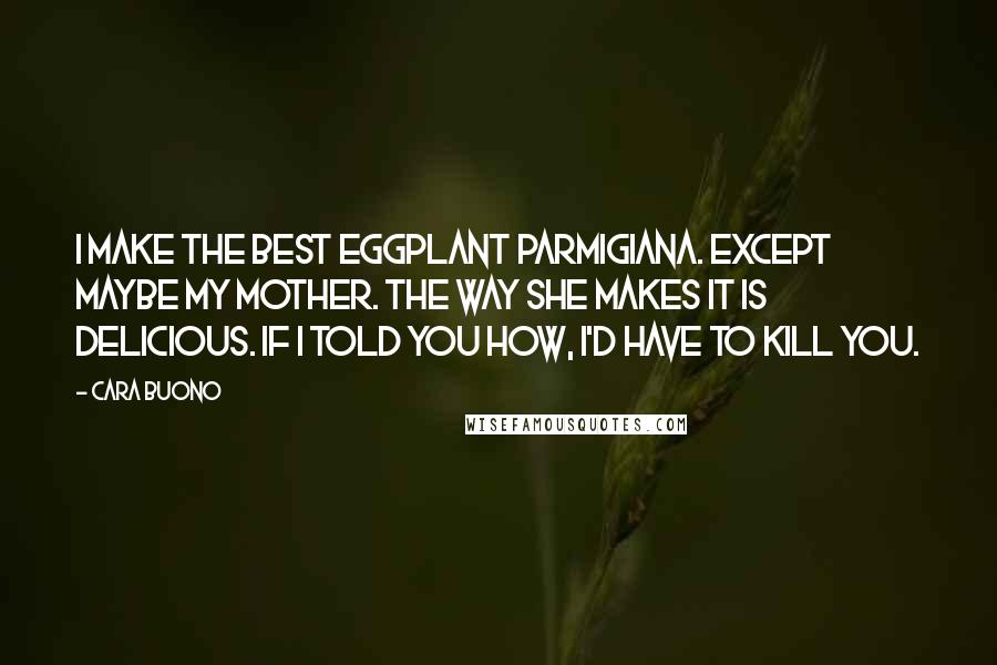 Cara Buono Quotes: I make the best eggplant parmigiana. Except maybe my mother. The way she makes it is delicious. If I told you how, I'd have to kill you.