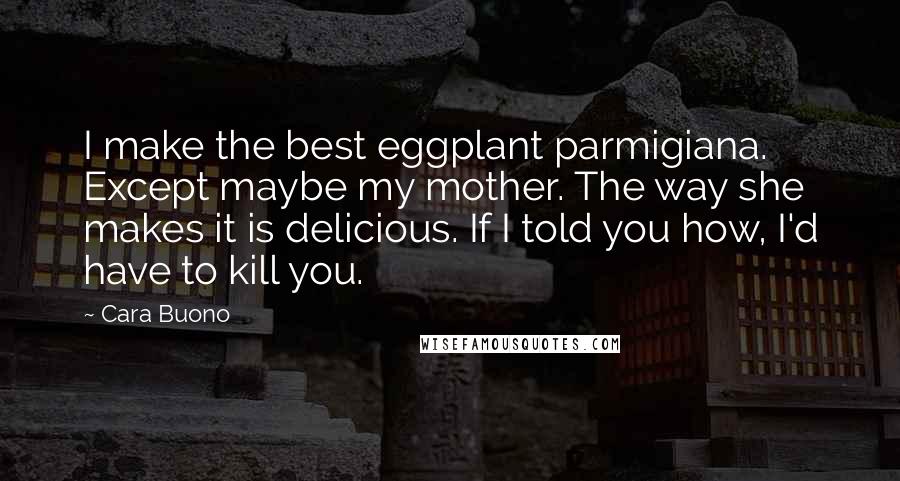 Cara Buono Quotes: I make the best eggplant parmigiana. Except maybe my mother. The way she makes it is delicious. If I told you how, I'd have to kill you.