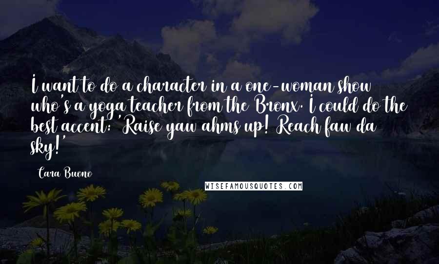 Cara Buono Quotes: I want to do a character in a one-woman show who's a yoga teacher from the Bronx. I could do the best accent: 'Raise yaw ahms up! Reach faw da sky!'