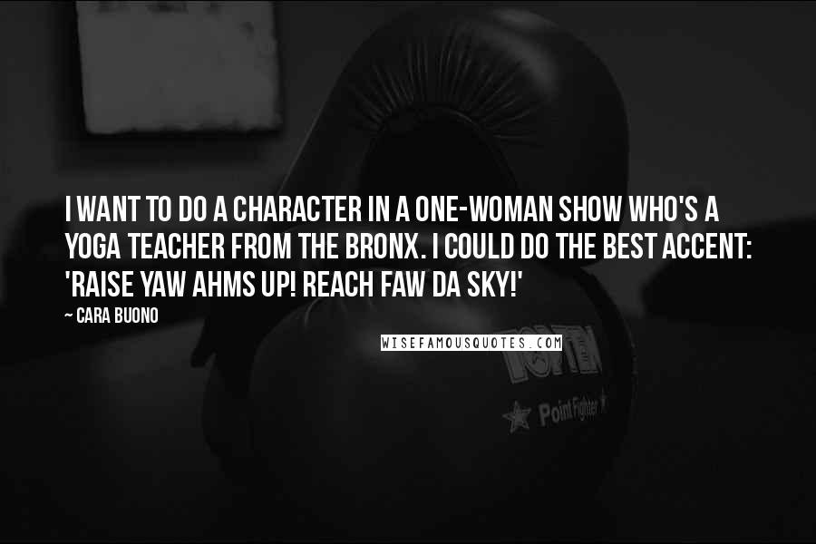 Cara Buono Quotes: I want to do a character in a one-woman show who's a yoga teacher from the Bronx. I could do the best accent: 'Raise yaw ahms up! Reach faw da sky!'
