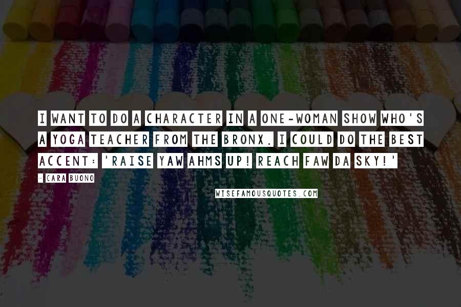 Cara Buono Quotes: I want to do a character in a one-woman show who's a yoga teacher from the Bronx. I could do the best accent: 'Raise yaw ahms up! Reach faw da sky!'