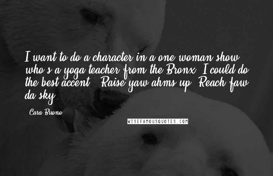 Cara Buono Quotes: I want to do a character in a one-woman show who's a yoga teacher from the Bronx. I could do the best accent: 'Raise yaw ahms up! Reach faw da sky!'