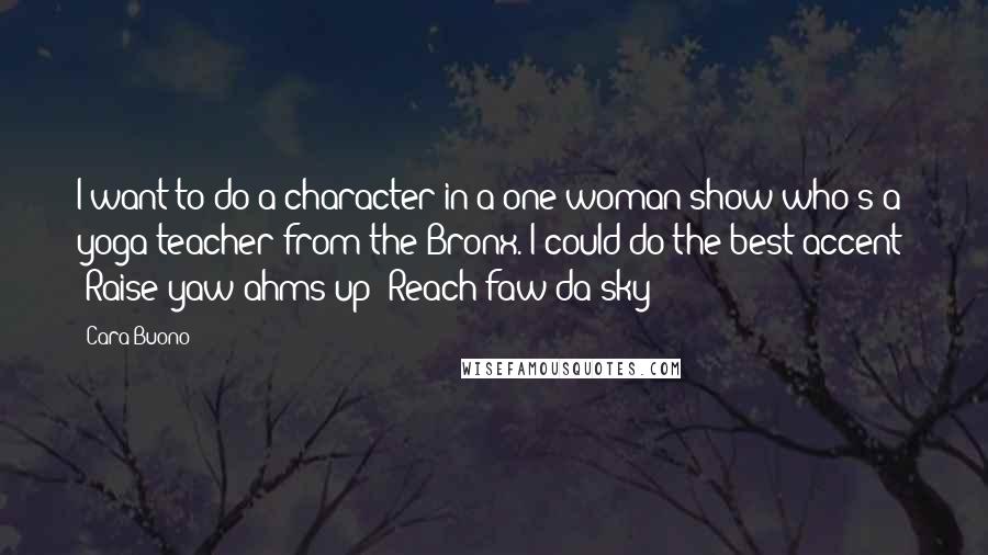 Cara Buono Quotes: I want to do a character in a one-woman show who's a yoga teacher from the Bronx. I could do the best accent: 'Raise yaw ahms up! Reach faw da sky!'