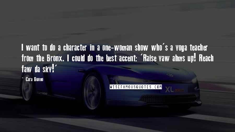 Cara Buono Quotes: I want to do a character in a one-woman show who's a yoga teacher from the Bronx. I could do the best accent: 'Raise yaw ahms up! Reach faw da sky!'