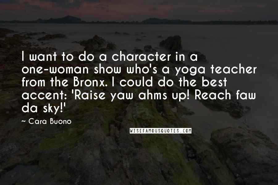 Cara Buono Quotes: I want to do a character in a one-woman show who's a yoga teacher from the Bronx. I could do the best accent: 'Raise yaw ahms up! Reach faw da sky!'