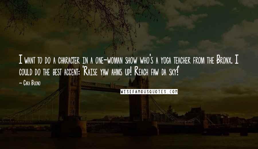 Cara Buono Quotes: I want to do a character in a one-woman show who's a yoga teacher from the Bronx. I could do the best accent: 'Raise yaw ahms up! Reach faw da sky!'