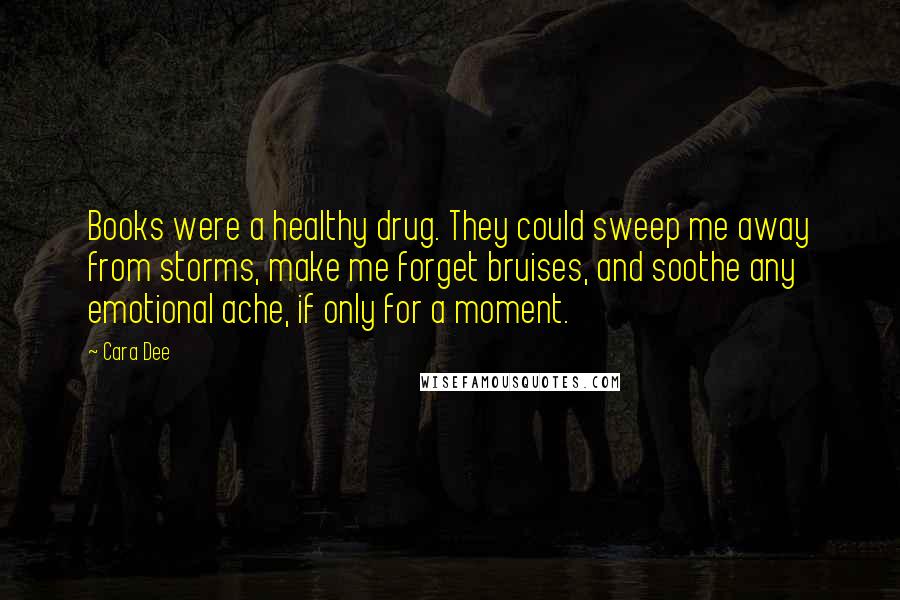 Cara Dee Quotes: Books were a healthy drug. They could sweep me away from storms, make me forget bruises, and soothe any emotional ache, if only for a moment.