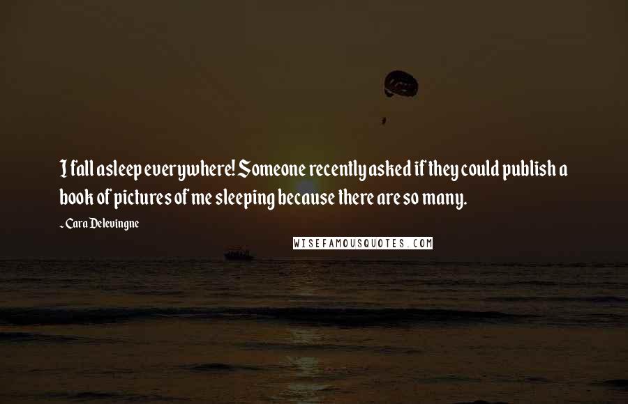 Cara Delevingne Quotes: I fall asleep everywhere! Someone recently asked if they could publish a book of pictures of me sleeping because there are so many.