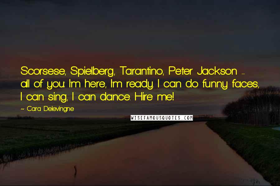 Cara Delevingne Quotes: Scorsese, Spielberg, Tarantino, Peter Jackson - all of you: I'm here, I'm ready. I can do funny faces, I can sing, I can dance. Hire me!