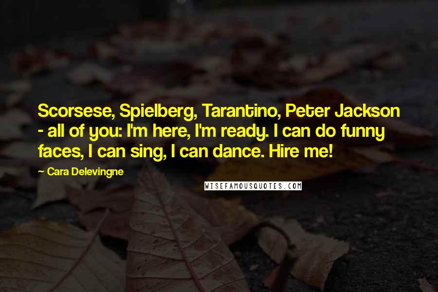 Cara Delevingne Quotes: Scorsese, Spielberg, Tarantino, Peter Jackson - all of you: I'm here, I'm ready. I can do funny faces, I can sing, I can dance. Hire me!