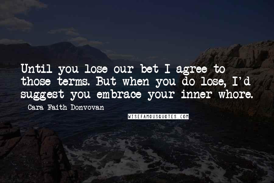 Cara Faith Donvovan Quotes: Until you lose our bet I agree to those terms. But when you do lose, I'd suggest you embrace your inner whore.