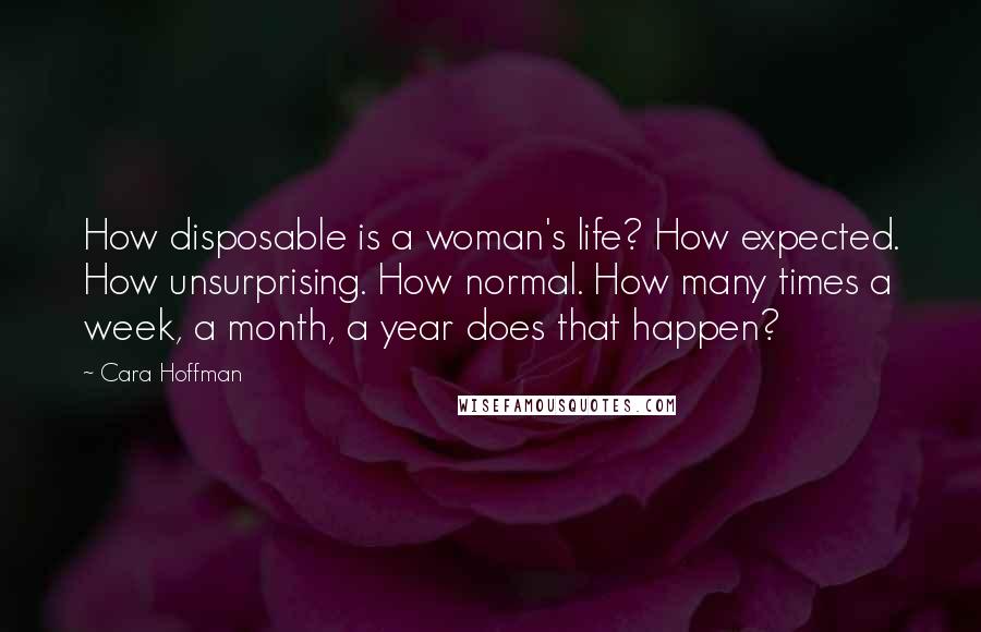 Cara Hoffman Quotes: How disposable is a woman's life? How expected. How unsurprising. How normal. How many times a week, a month, a year does that happen?