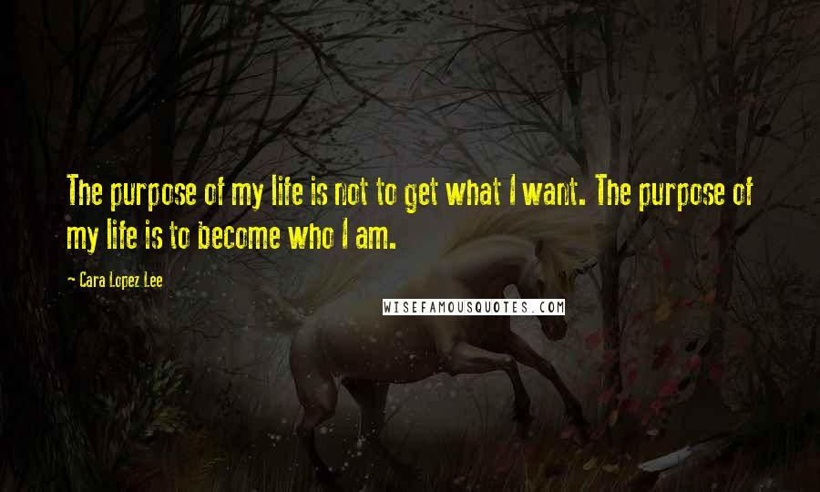 Cara Lopez Lee Quotes: The purpose of my life is not to get what I want. The purpose of my life is to become who I am.