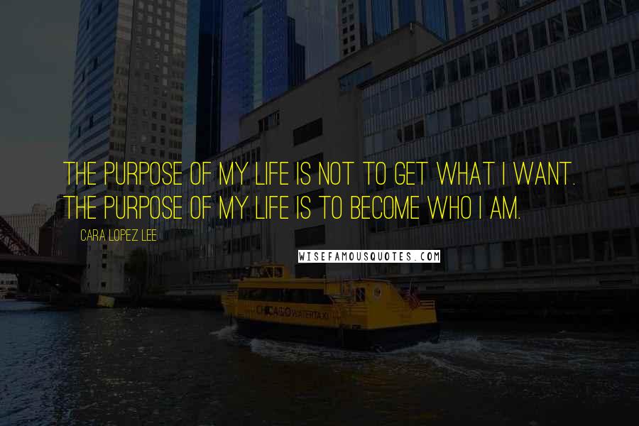 Cara Lopez Lee Quotes: The purpose of my life is not to get what I want. The purpose of my life is to become who I am.