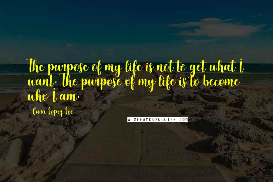 Cara Lopez Lee Quotes: The purpose of my life is not to get what I want. The purpose of my life is to become who I am.