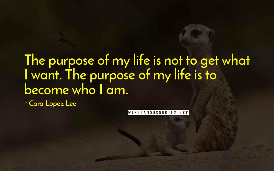 Cara Lopez Lee Quotes: The purpose of my life is not to get what I want. The purpose of my life is to become who I am.