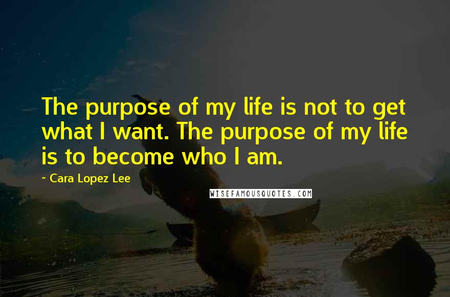 Cara Lopez Lee Quotes: The purpose of my life is not to get what I want. The purpose of my life is to become who I am.