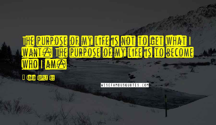 Cara Lopez Lee Quotes: The purpose of my life is not to get what I want. The purpose of my life is to become who I am.