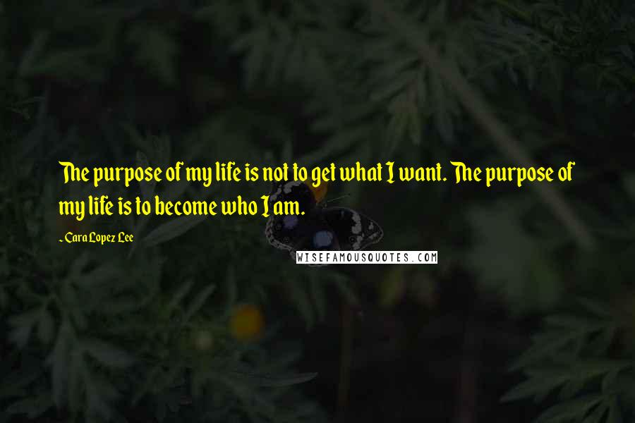 Cara Lopez Lee Quotes: The purpose of my life is not to get what I want. The purpose of my life is to become who I am.