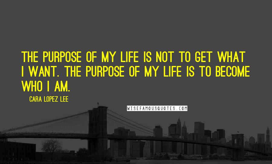 Cara Lopez Lee Quotes: The purpose of my life is not to get what I want. The purpose of my life is to become who I am.