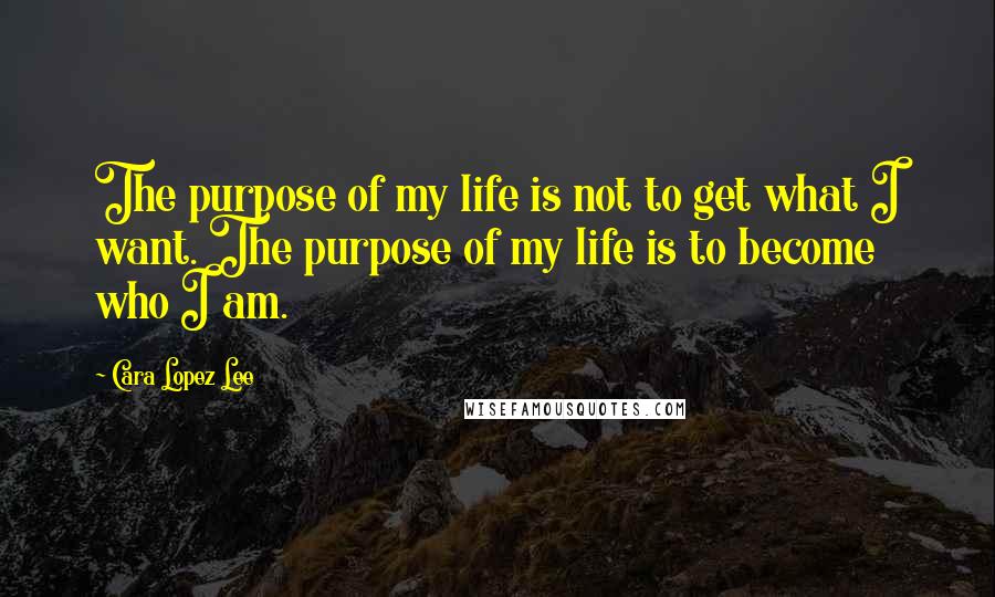 Cara Lopez Lee Quotes: The purpose of my life is not to get what I want. The purpose of my life is to become who I am.