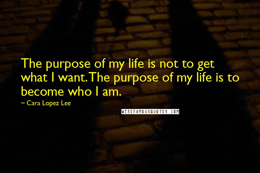 Cara Lopez Lee Quotes: The purpose of my life is not to get what I want. The purpose of my life is to become who I am.