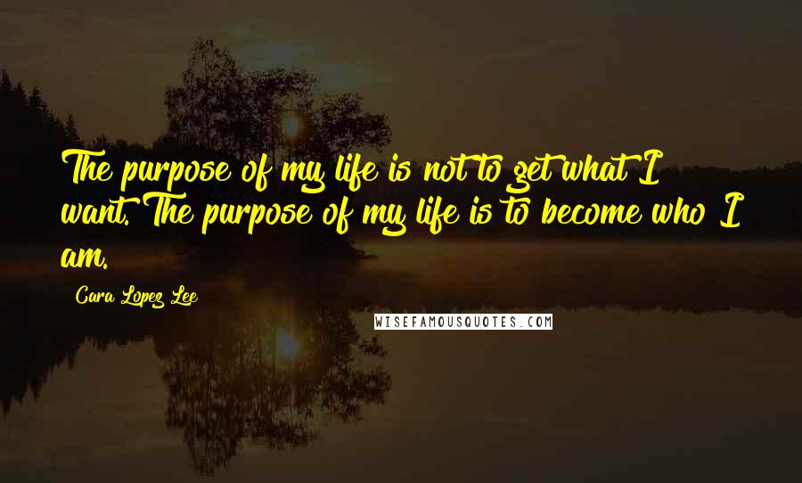 Cara Lopez Lee Quotes: The purpose of my life is not to get what I want. The purpose of my life is to become who I am.