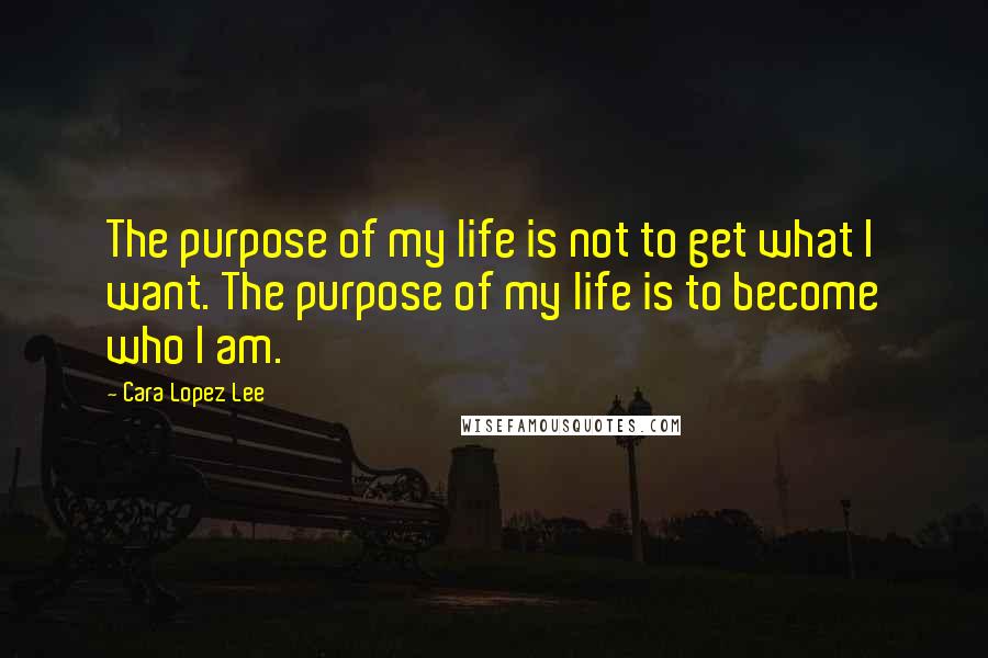 Cara Lopez Lee Quotes: The purpose of my life is not to get what I want. The purpose of my life is to become who I am.