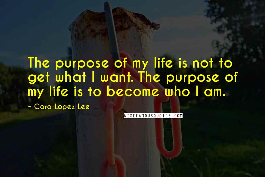 Cara Lopez Lee Quotes: The purpose of my life is not to get what I want. The purpose of my life is to become who I am.