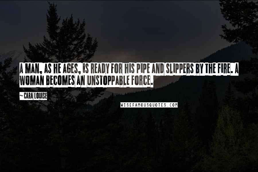 Cara Louise Quotes: A man, as he ages, is ready for his pipe and slippers by the fire. A woman becomes an unstoppable force.