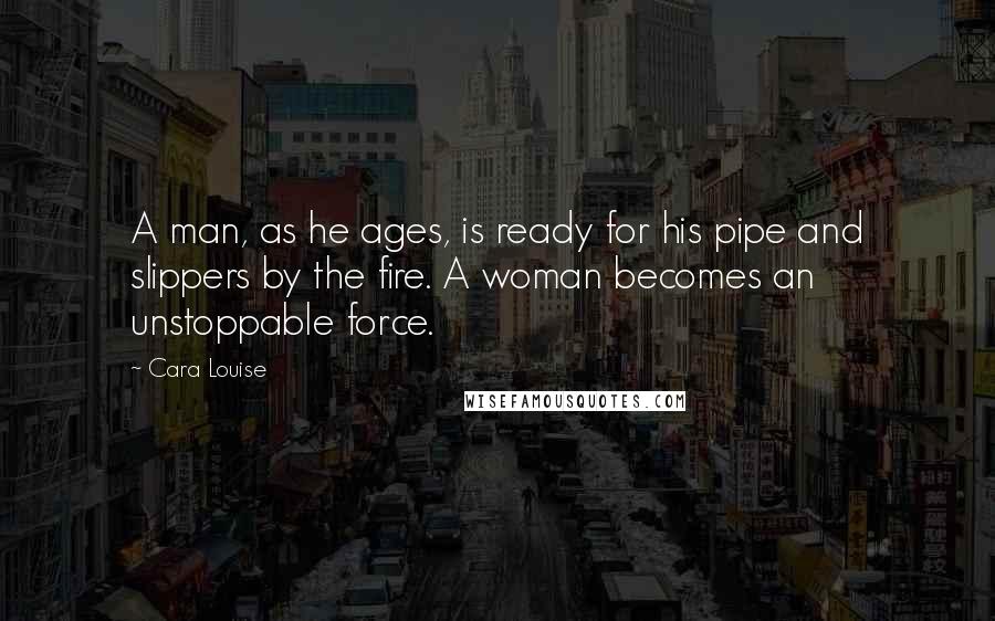 Cara Louise Quotes: A man, as he ages, is ready for his pipe and slippers by the fire. A woman becomes an unstoppable force.