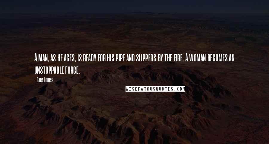 Cara Louise Quotes: A man, as he ages, is ready for his pipe and slippers by the fire. A woman becomes an unstoppable force.