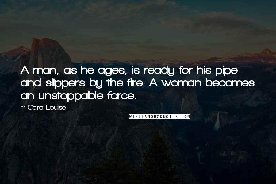 Cara Louise Quotes: A man, as he ages, is ready for his pipe and slippers by the fire. A woman becomes an unstoppable force.