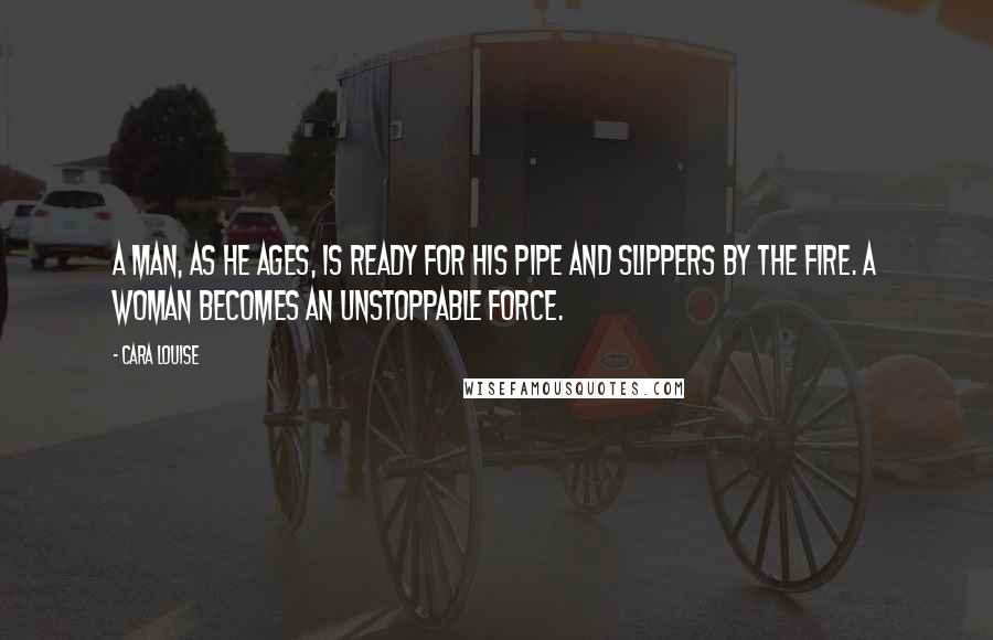 Cara Louise Quotes: A man, as he ages, is ready for his pipe and slippers by the fire. A woman becomes an unstoppable force.