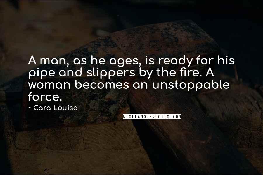 Cara Louise Quotes: A man, as he ages, is ready for his pipe and slippers by the fire. A woman becomes an unstoppable force.