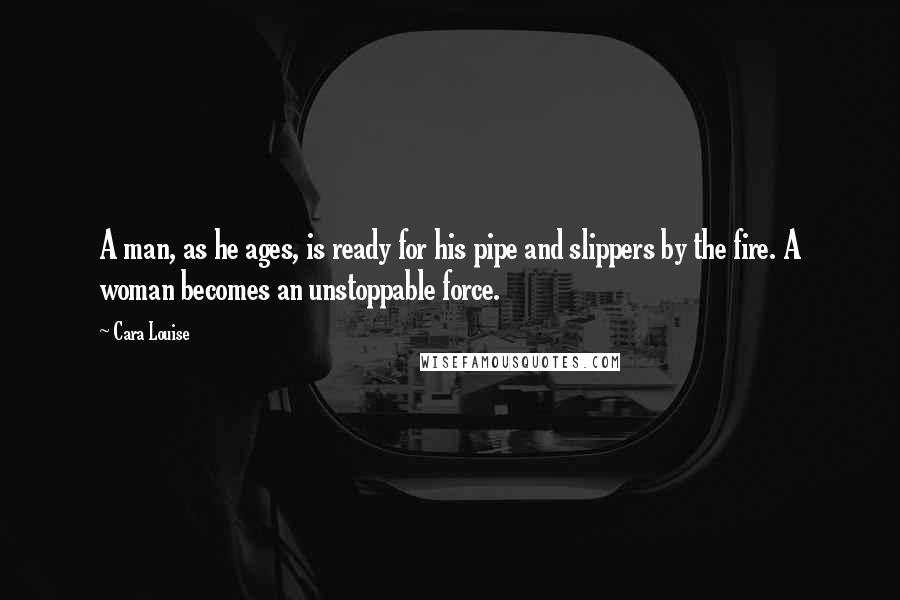 Cara Louise Quotes: A man, as he ages, is ready for his pipe and slippers by the fire. A woman becomes an unstoppable force.