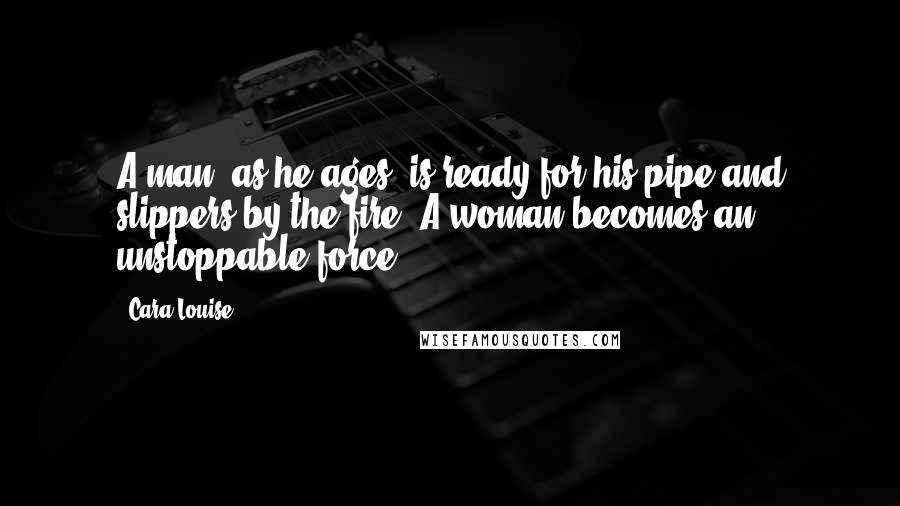 Cara Louise Quotes: A man, as he ages, is ready for his pipe and slippers by the fire. A woman becomes an unstoppable force.