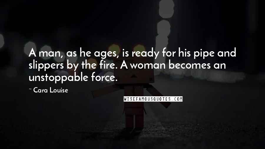 Cara Louise Quotes: A man, as he ages, is ready for his pipe and slippers by the fire. A woman becomes an unstoppable force.