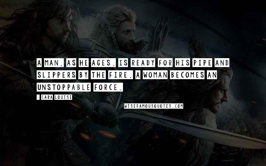 Cara Louise Quotes: A man, as he ages, is ready for his pipe and slippers by the fire. A woman becomes an unstoppable force.