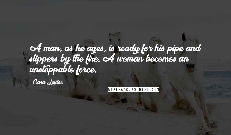 Cara Louise Quotes: A man, as he ages, is ready for his pipe and slippers by the fire. A woman becomes an unstoppable force.