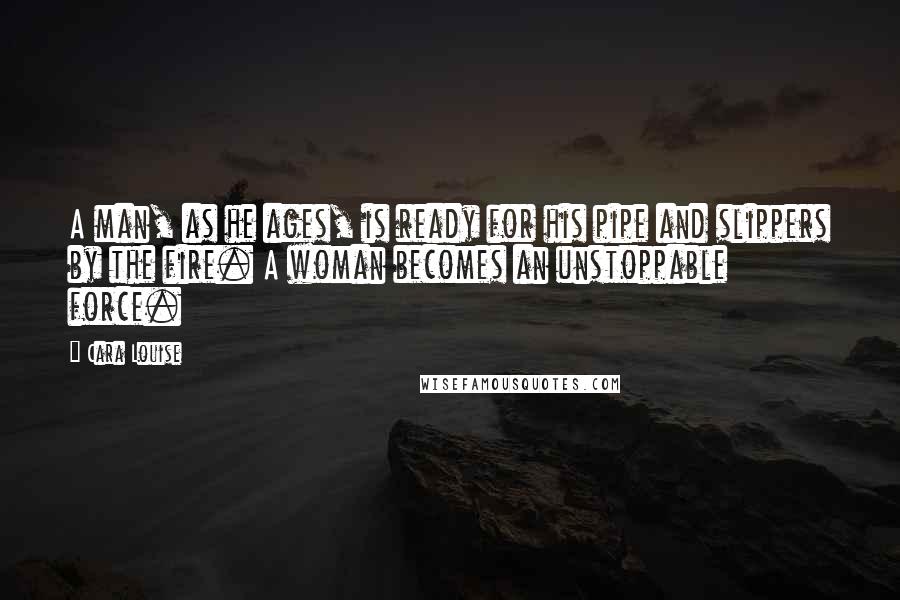 Cara Louise Quotes: A man, as he ages, is ready for his pipe and slippers by the fire. A woman becomes an unstoppable force.