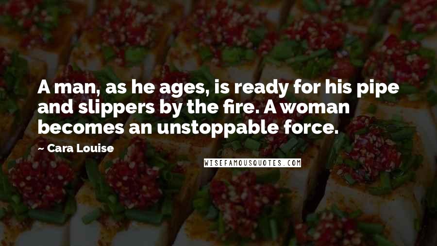 Cara Louise Quotes: A man, as he ages, is ready for his pipe and slippers by the fire. A woman becomes an unstoppable force.